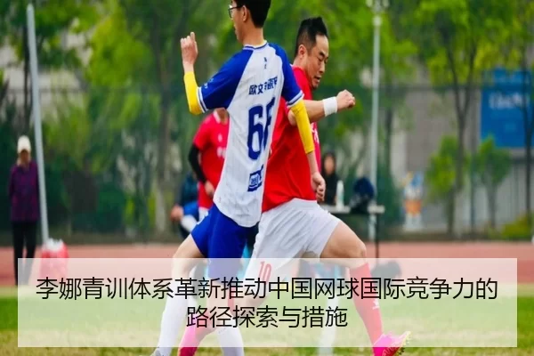 李娜青训体系革新推动中国网球国际竞争力的路径探索与措施
